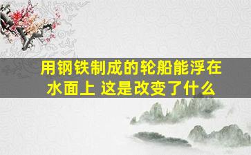 用钢铁制成的轮船能浮在水面上 这是改变了什么